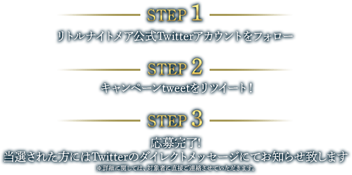 【STEP1】リトルナイトメア公式Twitterアカウントをフォロー【STEP2】キャンペーンtweetをリツイート！【STEP3】応募完了！当選された方にはTwitterのダイレクトメッセージにてお知らせ致します ※詳細に関しては、対象者に直接ご連絡させていただきます。